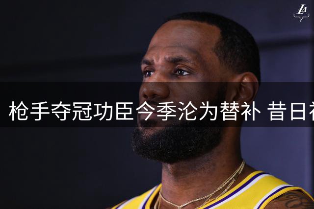 枪手夺冠功臣今季沦为替补 昔日神射手难觅出场时机